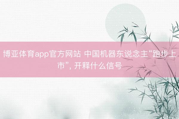 博亚体育app官方网站 中国机器东说念主“跑步上市”， 开释什么信号