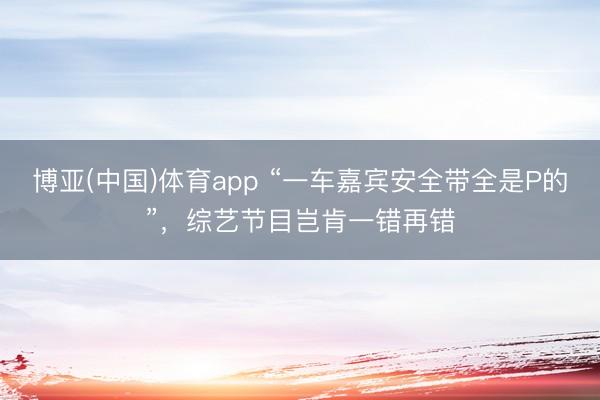 博亚(中国)体育app “一车嘉宾安全带全是P的”，综艺节目岂肯一错再错