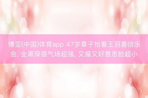 博亚(中国)体育app 47岁章子怡看王羽喜信乐会， 全黑穿搭气场超强， 又瘦又好意思脸超小