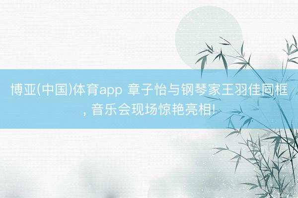 博亚(中国)体育app 章子怡与钢琴家王羽佳同框， 音乐会现场惊艳亮相!