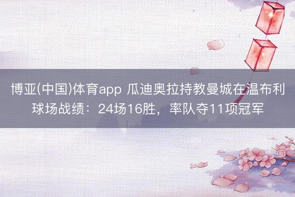 博亚(中国)体育app 瓜迪奥拉持教曼城在温布利球场战绩：24场16胜，率队夺11项冠军