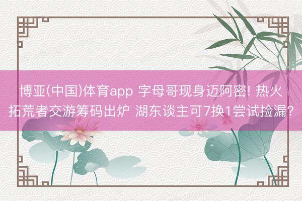 博亚(中国)体育app 字母哥现身迈阿密! 热火拓荒者交游筹码出炉 湖东谈主可7换1尝试捡漏?