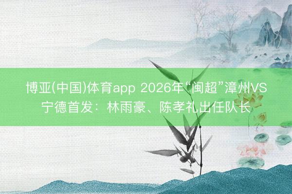 博亚(中国)体育app 2026年“闽超”漳州VS宁德首发：林雨豪、陈孝礼出任队长