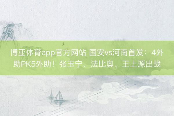 博亚体育app官方网站 国安vs河南首发：4外助PK5外助！张玉宁、法比奥、王上源出战