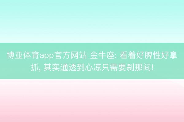 博亚体育app官方网站 金牛座: 看着好脾性好拿抓， 其实通透到心凉只需要刹那间!