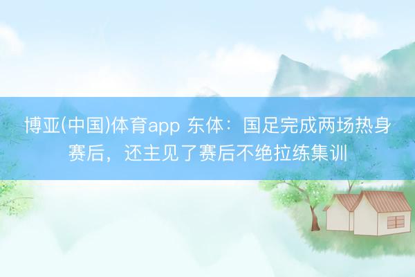 博亚(中国)体育app 东体：国足完成两场热身赛后，还主见了赛后不绝拉练集训