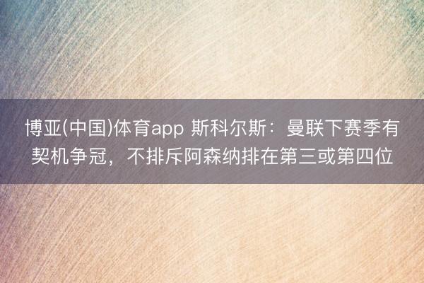 博亚(中国)体育app 斯科尔斯：曼联下赛季有契机争冠，不排斥阿森纳排在第三或第四位