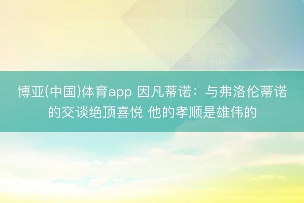 博亚(中国)体育app 因凡蒂诺：与弗洛伦蒂诺的交谈绝顶喜悦 他的孝顺是雄伟的
