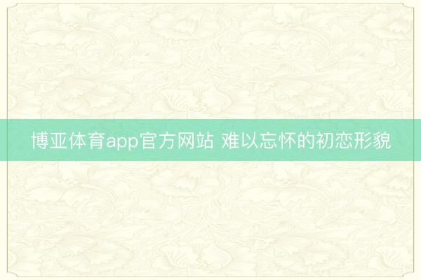 博亚体育app官方网站 难以忘怀的初恋形貌