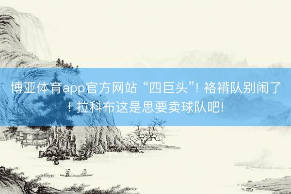 博亚体育app官方网站 “四巨头”! 袼褙队别闹了! 拉科布这是思要卖球队吧!