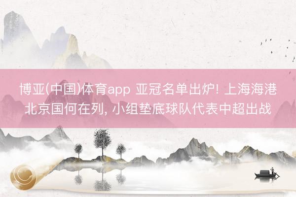 博亚(中国)体育app 亚冠名单出炉! 上海海港北京国何在列， 小组垫底球队代表中超出战