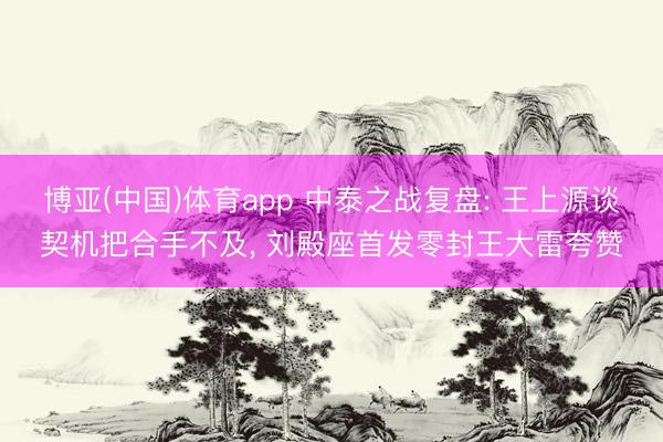 博亚(中国)体育app 中泰之战复盘: 王上源谈契机把合手不及， 刘殿座首发零封王大雷夸赞