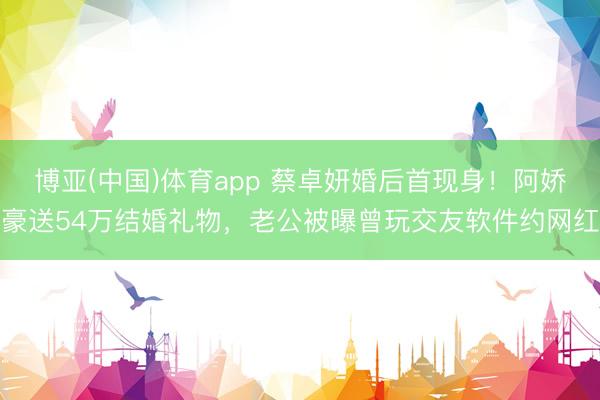 博亚(中国)体育app 蔡卓妍婚后首现身！阿娇豪送54万结婚礼物，老公被曝曾玩交友软件约网红