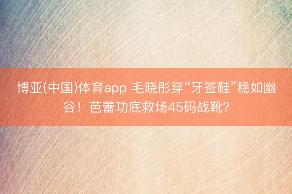 博亚(中国)体育app 毛晓彤穿“牙签鞋”稳如幽谷！芭蕾功底救场45码战靴？
