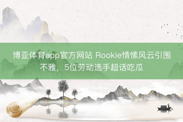 博亚体育app官方网站 Rookie情愫风云引围不雅，5位劳动选手超话吃瓜