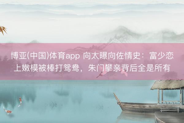 博亚(中国)体育app 向太曝向佐情史：富少恋上嫩模被棒打鸳鸯，朱门攀亲背后全是所有