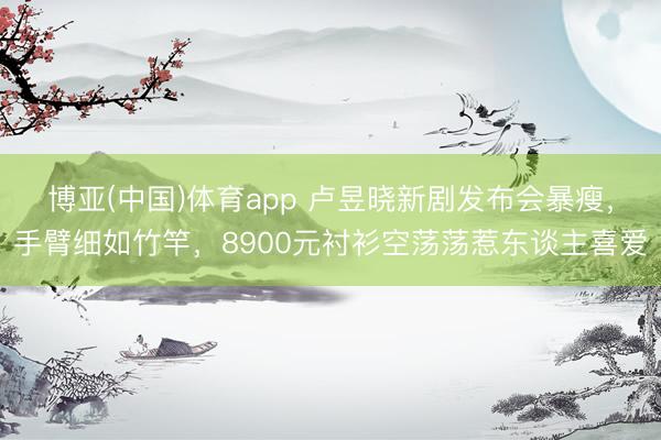 博亚(中国)体育app 卢昱晓新剧发布会暴瘦，手臂细如竹竿，8900元衬衫空荡荡惹东谈主喜爱