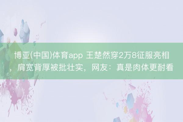 博亚(中国)体育app 王楚然穿2万8征服亮相，肩宽背厚被批壮实，网友：真是肉体更耐看