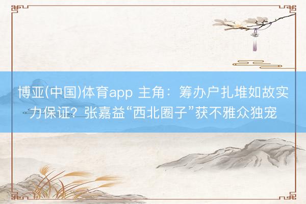 博亚(中国)体育app 主角：筹办户扎堆如故实力保证？张嘉益“西北圈子”获不雅众独宠