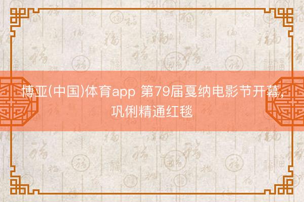博亚(中国)体育app 第79届戛纳电影节开幕，巩俐精通红毯