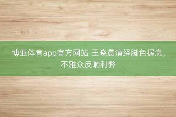 博亚体育app官方网站 王晓晨演绎脚色握念，不雅众反响利弊