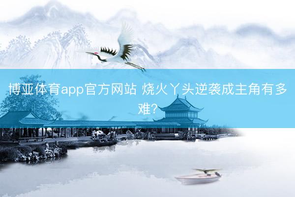 博亚体育app官方网站 烧火丫头逆袭成主角有多难？