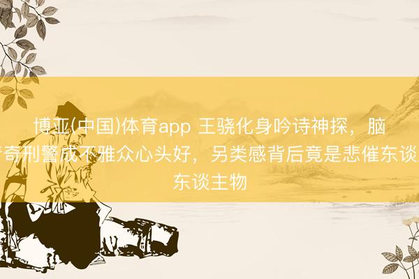 博亚(中国)体育app 王骁化身吟诗神探，脑洞清奇刑警成不雅众心头好，另类感背后竟是悲催东谈主物
