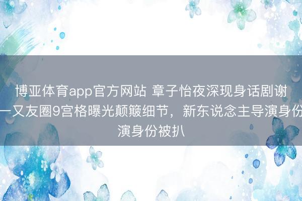 博亚体育app官方网站 章子怡夜深现身话剧谢幕，一又友圈9宫格曝光颠簸细节，新东说念主导演身份被扒