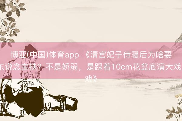 博亚(中国)体育app 《清宫妃子侍寝后为啥要东说念主扶?不是娇弱,是踩着10cm花盆底演大戏》
