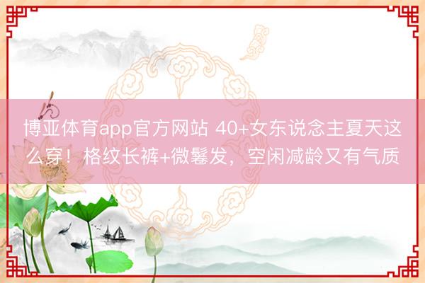 博亚体育app官方网站 40+女东说念主夏天这么穿！格纹长裤+微鬈发，空闲减龄又有气质