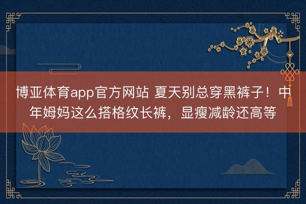 博亚体育app官方网站 夏天别总穿黑裤子！中年姆妈这么搭格纹长裤，显瘦减龄还高等