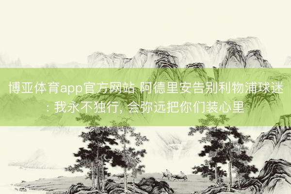 博亚体育app官方网站 阿德里安告别利物浦球迷: 我永不独行， 会弥远把你们装心里