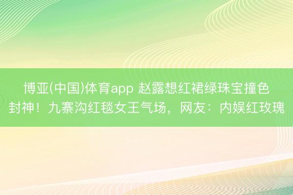 博亚(中国)体育app 赵露想红裙绿珠宝撞色封神！九寨沟红毯女王气场，网友：内娱红玫瑰