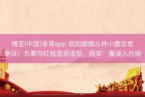 博亚(中国)体育app 欧阳娜娜丛林小鹿妆惹争议！九寨沟红毯歪邪造型，网友：像误入片场