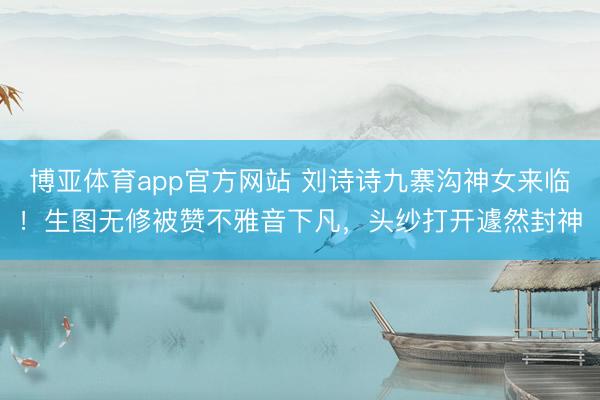 博亚体育app官方网站 刘诗诗九寨沟神女来临！生图无修被赞不雅音下凡，头纱打开遽然封神