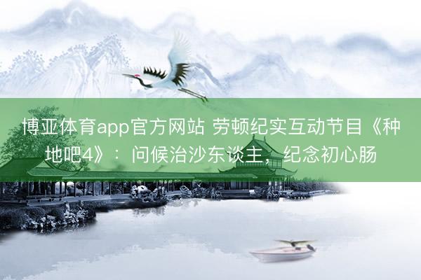博亚体育app官方网站 劳顿纪实互动节目《种地吧4》:问候治沙东谈主,纪念初心肠