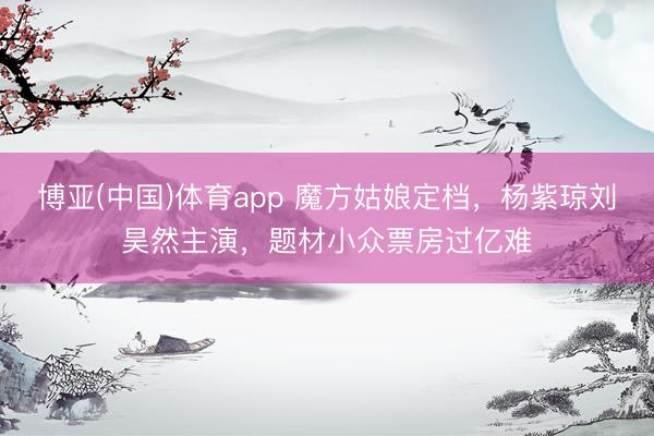 博亚(中国)体育app 魔方姑娘定档，杨紫琼刘昊然主演，题材小众票房过亿难