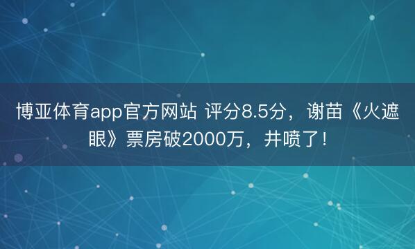 博亚体育app官方网站 评分8.5分，谢苗《火遮眼》票房破2000万，井喷了！