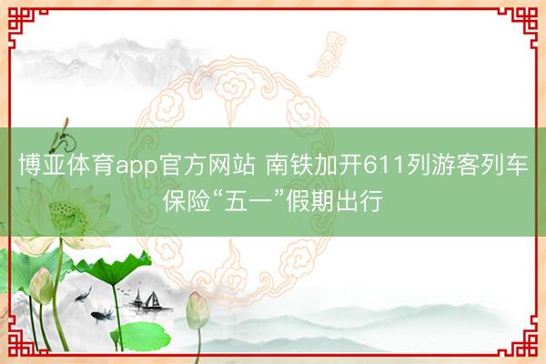 博亚体育app官方网站 南铁加开611列游客列车保险“五一”假期出行