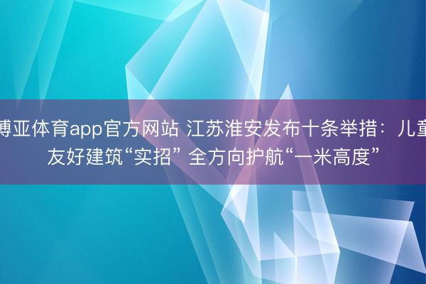 博亚体育app官方网站 江苏淮安发布十条举措：儿童友好建筑“实招” 全方向护航“一米高度”