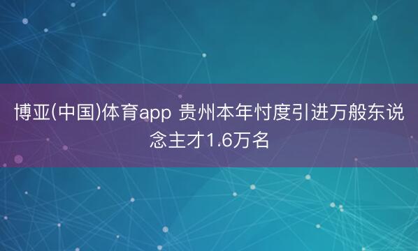 博亚(中国)体育app 贵州本年忖度引进万般东说念主才1.6万名