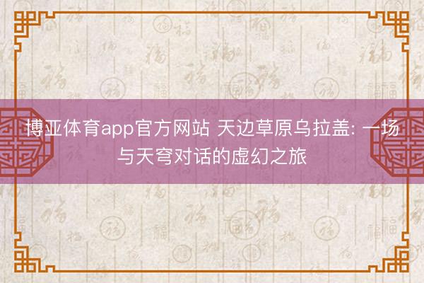 博亚体育app官方网站 天边草原乌拉盖: 一场与天穹对话的虚幻之旅