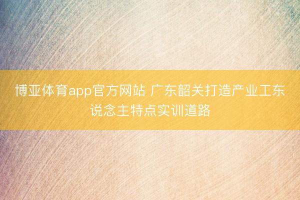 博亚体育app官方网站 广东韶关打造产业工东说念主特点实训道路