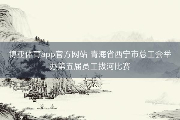 博亚体育app官方网站 青海省西宁市总工会举办第五届员工拔河比赛