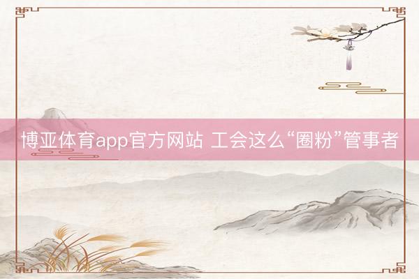 博亚体育app官方网站 工会这么“圈粉”管事者