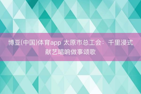 博亚(中国)体育app 太原市总工会：千里浸式献艺唱响做事颂歌