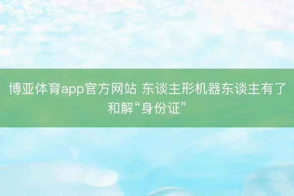 博亚体育app官方网站 东谈主形机器东谈主有了和解“身份证”