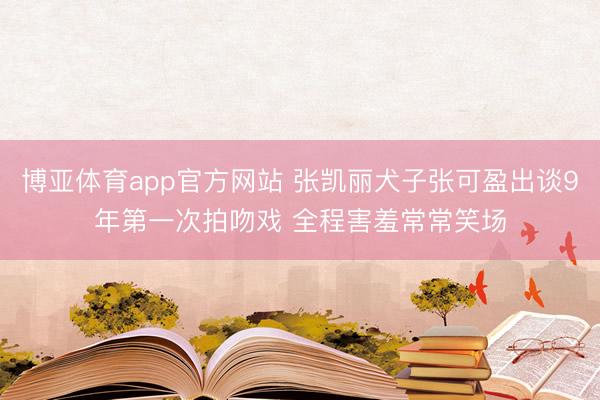 博亚体育app官方网站 张凯丽犬子张可盈出谈9年第一次拍吻戏 全程害羞常常笑场