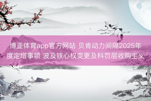 博亚体育app官方网站 贝肯动力间隔2025年度定增事项 波及铁心权变更及科罚层收购主义