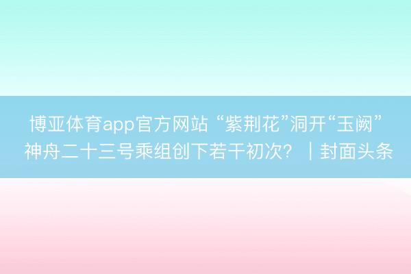 博亚体育app官方网站 “紫荆花”洞开“玉阙” 神舟二十三号乘组创下若干初次？｜封面头条